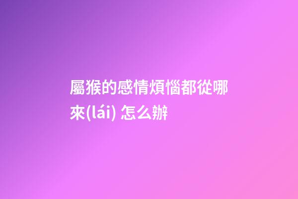 屬猴的感情煩惱都從哪來(lái) 怎么辦